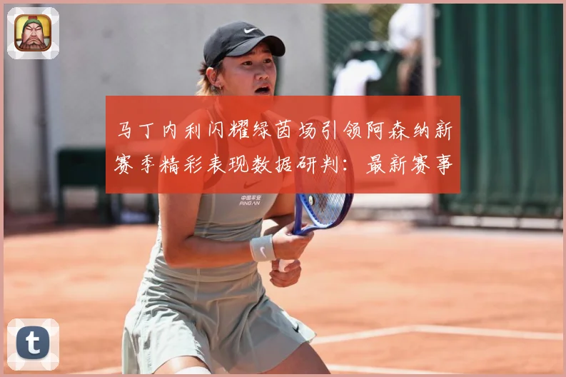 马丁内利闪耀绿茵场引领阿森纳新赛季精彩表现数据研判：最新赛事动态与深度分析