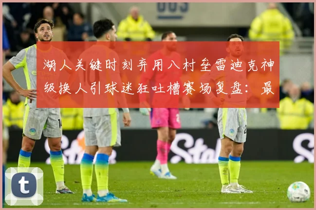 湖人关键时刻弃用八村垒雷迪克神级换人引球迷狂吐槽赛场复盘：最新赛事动态与深度分析