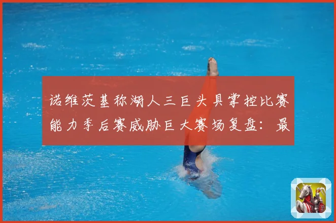 诺维茨基称湖人三巨头具掌控比赛能力季后赛威胁巨大赛场复盘：最新赛事动态与深度分析
