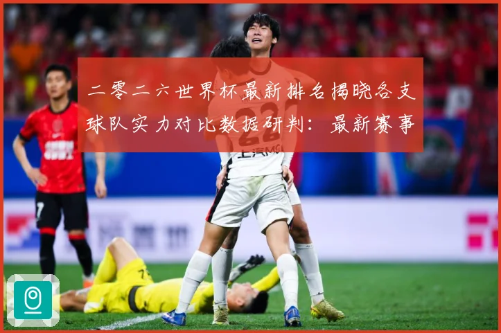 二零二六世界杯最新排名揭晓各支球队实力对比数据研判：最新赛事动态与深度分析
