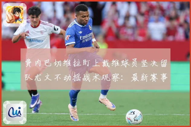 费内巴切维拉盯上戴维球员坚决留队尤文不动摇战术观察：最新赛事动态与深度分析