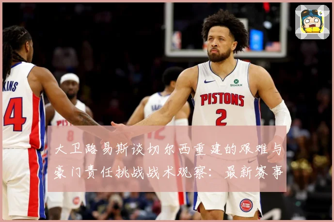 大卫路易斯谈切尔西重建的艰难与豪门责任挑战战术观察：最新赛事动态与深度分析