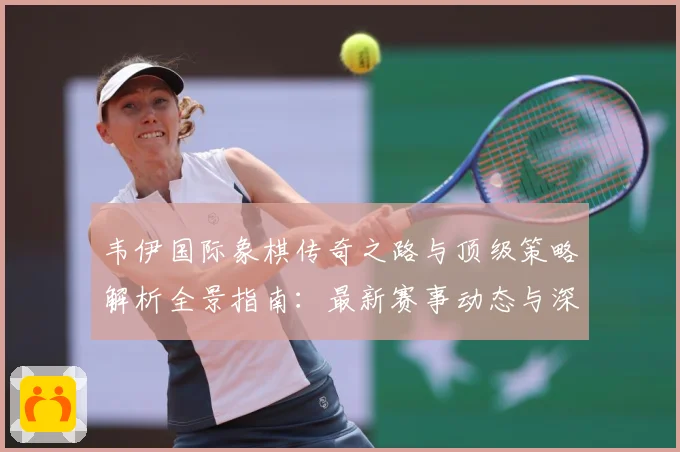 韦伊国际象棋传奇之路与顶级策略解析全景指南：最新赛事动态与深度分析