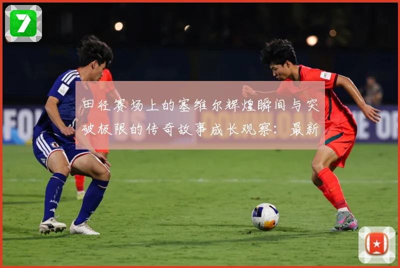 田径赛场上的塞维尔辉煌瞬间与突破极限的传奇故事成长观察：最新赛事动态与深度分析