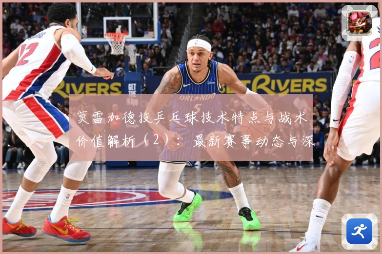 莫雷加德技乒乓球技术特点与战术价值解析（2）：最新赛事动态与深度分析