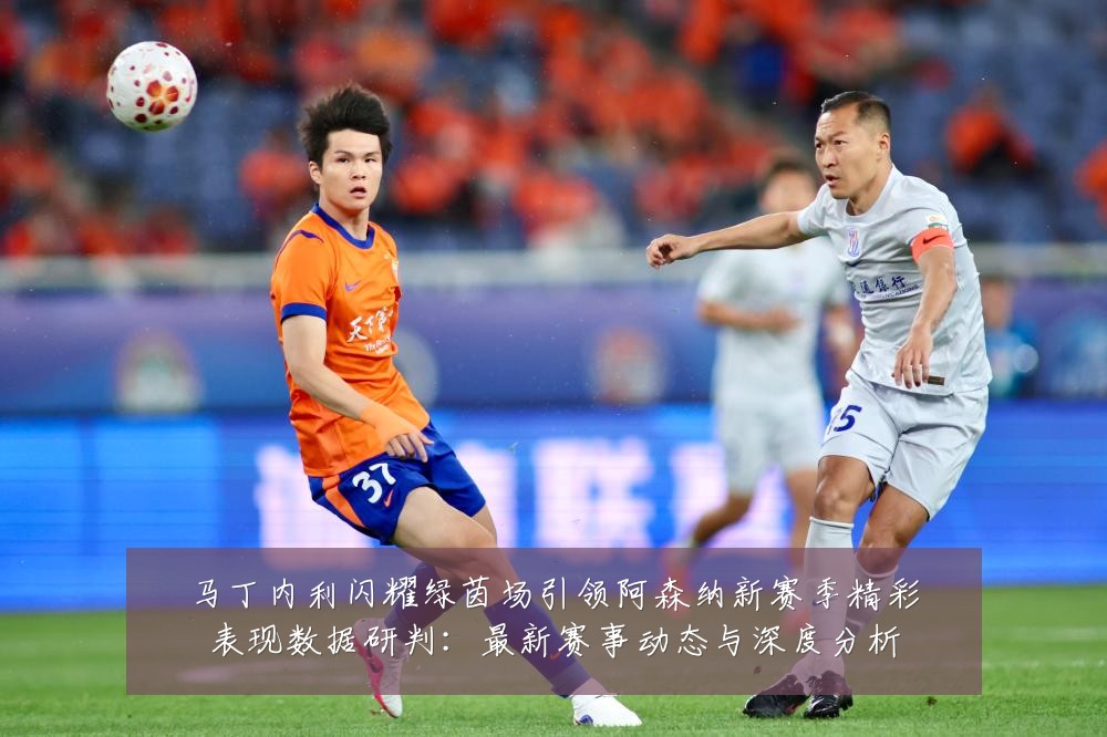 马丁内利闪耀绿茵场引领阿森纳新赛季精彩表现数据研判:最新赛事动态与深度分析
